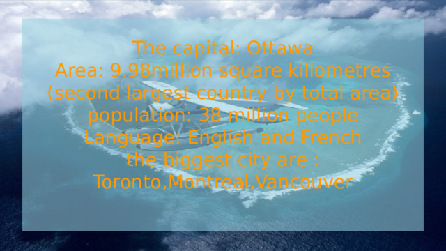  The capital: Ottawa  Area: 9.98million square killometres  (second largest country by total area)  population: 38 million people  Language: English and French  the biggest city are : Toronto,Montreal,Vancouver    