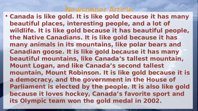 Newspaper Article Canada is like gold. It is like gold because it has many beautiful places, interesting people, and a lot of wildlife. It is like gold because it has beautiful people, the Native Canadians. It is like gold because it has many animals in its mountains, like polar bears and Canadian goose. It is like gold because it has many beautiful mountains, like Canada’s tallest mountain, Mount Logan, and like Canada’s second tallest mountain, Mount Robinson. It is like gold because it is a democracy, and the government in the House of Parliament is elected by the people. It is also like gold because it loves hockey, Canada’s favorite sport and its Olympic team won the gold medal in 2002.  
