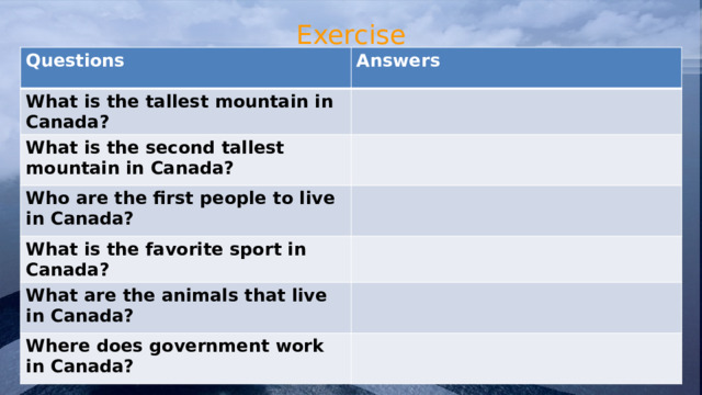 Exercise Questions Answers What is the tallest mountain in Canada? What is the second tallest mountain in Canada? Who are the first people to live in Canada? What is the favorite sport in Canada? What are the animals that live in Canada? Where does government work in Canada? 