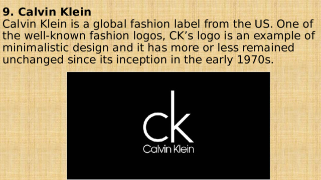9. Calvin Klein  Calvin Klein is a global fashion label from the US. One of the well-known fashion logos, CK’s logo is an example of minimalistic design and it has more or less remained unchanged since its inception in the early 1970s. 