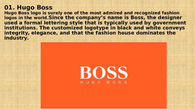01. Hugo Boss  Hugo Boss logo is surely one of the most admired and recognized fashion logos in the world. Since the company’s name is Boss, the designer used a formal lettering style that is typically used by government institutions. The customized logotype in black and white conveys integrity, elegance, and that the fashion house dominates the industry.   