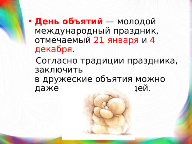 День объятий  — молодой международный праздник, отмечаемый  21 января  и  4 декабря .  Согласно традиции праздника, заключить в дружеские объятия можно даже незнакомых людей. 
