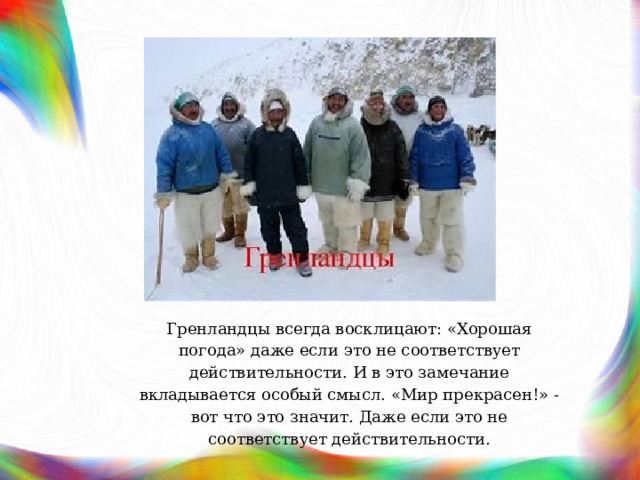 Гренландцы всегда восклицают: «Хорошая погода» даже если это не соответствует действительности. И в это замечание вкладывается особый смысл. «Мир прекрасен!» - вот что это значит. Даже если это не соответствует действительности. 