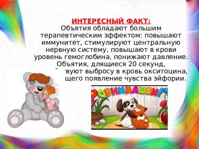 ИНТЕРЕСНЫЙ ФАКТ:  Объятия обладают большим терапевтическим эффектом: повышают иммунитет, стимулируют центральную нервную систему, повышают в крови уровень гемоглобина, понижают давление. Объятия, длящиеся 20 секунд, способствуют выбросу в кровь окситоцина, вызывающего появление чувства эйфории. 