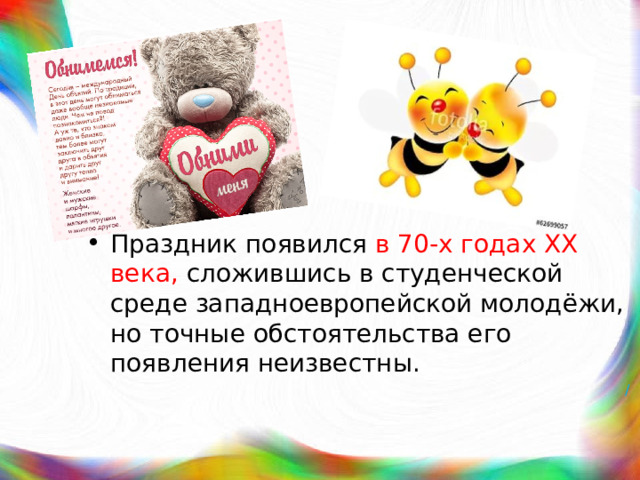 Праздник появился в 70-х годах XX века, сложившись в студенческой среде западноевропейской молодёжи, но точные обстоятельства его появления неизвестны. / 