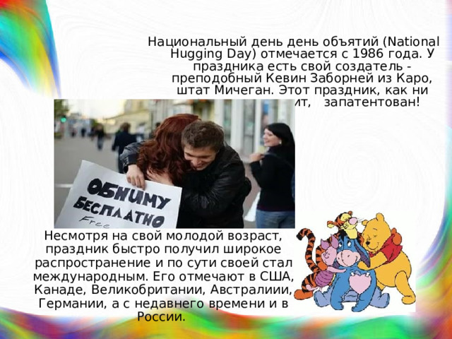 Национальный день день объятий (National Hugging Day) отмечается с 1986 года. У праздника есть свой создатель - преподобный Кевин Заборней из Каро, штат Мичеган. Этот праздник, как ни странно это звучит, запатентован! Несмотря на свой молодой возраст, праздник быстро получил широкое распространение и по сути своей стал международным. Его отмечают в США, Канаде, Великобритании, Австралиии, Германии, а с недавнего времени и в России. 