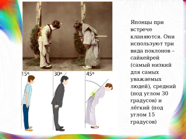 Японцы при встрече кланяются. Они используют три вида поклонов – сайкейрей (самый низкий для самых уважаемых людей), средний (под углом 30 градусов) и лёгкий (под углом 15 градусов) 