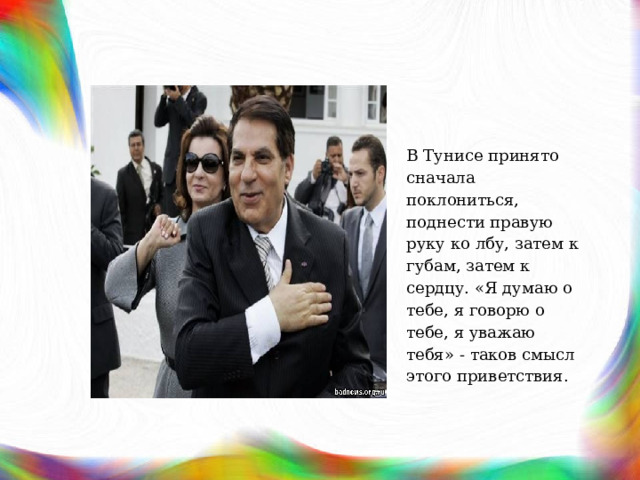 В Тунисе принято сначала поклониться, поднести правую руку ко лбу, затем к губам, затем к сердцу. «Я думаю о тебе, я говорю о тебе, я уважаю тебя» - таков смысл этого приветствия. 