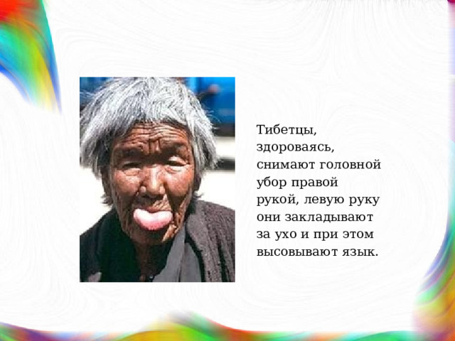 Тибетцы, здороваясь, снимают головной убор правой рукой, левую руку они закладывают за ухо и при этом высовывают язык. 