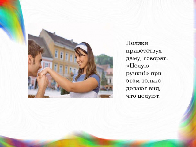 Поляки приветствуя даму, говорят: «Целую ручки!» при этом только делают вид, что целуют. 