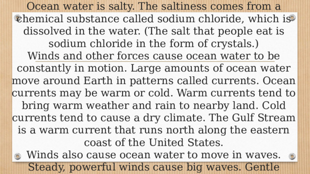 Ocean water is salty. The saltiness comes from a chemical substance called sodium chloride, which is dissolved in the water. (The salt that people eat is sodium chloride in the form of crystals.)  Winds and other forces cause ocean water to be constantly in motion. Large amounts of ocean water move around Earth in patterns called currents. Ocean currents may be warm or cold. Warm currents tend to bring warm weather and rain to nearby land. Cold currents tend to cause a dry climate. The Gulf Stream is a warm current that runs north along the eastern coast of the United States.  Winds also cause ocean water to move in waves. Steady, powerful winds cause big waves. Gentle breezes create ripples. 