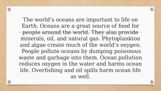 The world’s oceans are important to life on Earth. Oceans are a great source of food for people around the world. They also provide minerals, oil, and natural gas. Phytoplankton and algae create much of the world’s oxygen.   People pollute oceans by dumping poisonous waste and garbage into them. Ocean pollution reduces oxygen in the water and harms ocean life. Overfishing and oil spills harm ocean life as well. 