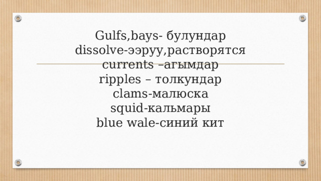 Gulfs,bays- булундар  dissolve-ээруу,растворятся  currents –агымдар  ripples – толкундар  clams-малюска  squid-кальмары  blue wale-синий кит   