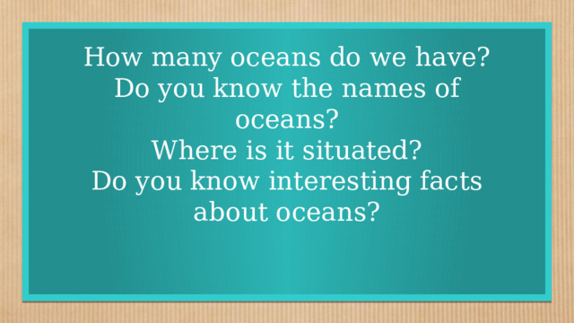 How many oceans do we have?  Do you know the names of oceans?  Where is it situated?  Do you know interesting facts about oceans?    