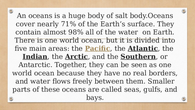 An oceans is a huge body of salt body.Oceans cover nearly 71% of the Earth’s surface. They contain almost 98% all of the water on Earth.  There is one world ocean, but it is divided into five main areas: the  Pacific , the  Atlantic , the  Indian , the  Arctic , and the  Southern , or Antarctic. Together, they can be seen as one world ocean because they have no real borders, and water flows freely between them. Smaller parts of these oceans are called seas, gulfs, and bays. 