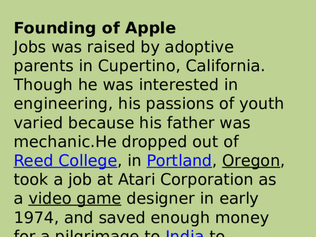 Founding of Apple  Jobs was raised by adoptive parents in Cupertino, California. Though he was interested in engineering, his passions of youth varied because his father was mechanic.He dropped out of  Reed College , in  Portland ,  Oregon , took a job at Atari Corporation as a  video game  designer in early 1974, and saved enough money for a pilgrimage to  India  to experience  Buddhism .   