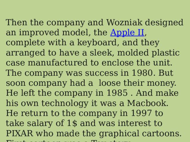 Then the company and Wozniak designed an improved model, the  Apple II , complete with a keyboard, and they arranged to have a sleek, molded plastic case manufactured to enclose the unit. The company was success in 1980. But soon company had a loose their money. He left the company in 1985 . And make his own technology it was a Macbook. He return to the company in 1997 to take salary of 1$ and was interest to PIXAR who made the graphical cartoons. First cartoon was a Toy story. 