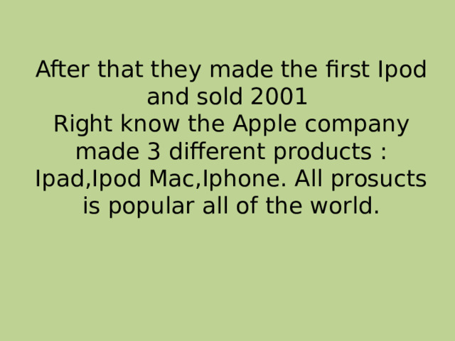  After that they made the first Ipod and sold 2001  Right know the Apple company made 3 different products : Ipad,Ipod Mac,Iphone. All prosucts is popular all of the world. 