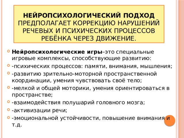 Нейропсихологический подход предполагает коррекцию нарушений речевых и психических процессов ребёнка через движение. Нейропсихологические игры –это специальные игровые комплексы, способствующие развитию: -психических процессов: памяти, внимания, мышления; -развитию зрительно-моторной пространственной координации, умения чувствовать своё тело; -мелкой и общей моторики, умения ориентироваться в пространстве; -взаимодействия полушарий головного мозга; -активизации речи; -эмоциональной устойчивости, повышение внимания и т.д. 