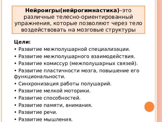 Нейроигры(нейрогимнастика) –это различные телесно-ориентированный упражнения, которые позволяют через тело воздействовать на мозговые структуры Цели: • Развитие межполушарной специализации. • Развитие межполушарного взаимодействия. • Развитие комиссур (межполушарных связей). • Развитие пластичности мозга, повышение его функциональности. • Синхронизация работы полушарий. • Развитие мелкой моторики. • Развитие способностей. • Развитие памяти, внимания. • Развитие речи. • Развитие мышления. 