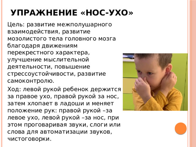 Упражнение «Нос-ухо» Цель: развитие межполушарного взаимодействия, развитие мозолистого тела головного мозга благодаря движениям перекрестного характера, улучшение мыслительной деятельности, повышение стрессоустойчивости, развитие самоконтролю. Ход: левой рукой ребенок держится за правое ухо, правой рукой за нос, затем хлопает в ладоши и меняет положение рук: правой рукой –за левое ухо, левой рукой –за нос, при этом проговаривая звуки, слоги или слова для автоматизации звуков, чистоговорки. 