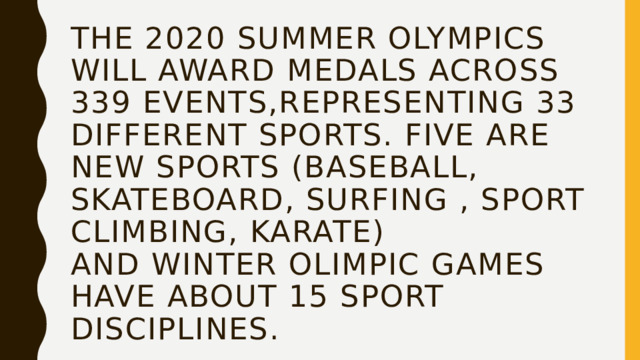 The 2020 Summer Olympics will award medals across 339 events,representing 33 different sports. Five are new sports (baseball, skateboard, surfing , sport climbing, karate)  and winter olimpic games have about 15 sport disciplines. 