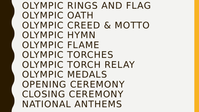 Olympic Rings and Flag  Olympic Oath  Olympic Creed & Motto  Olympic Hymn  Olympic Flame  Olympic Torches  Olympic Torch Relay  Olympic Medals  Opening Ceremony  Closing Ceremony  National Anthems   