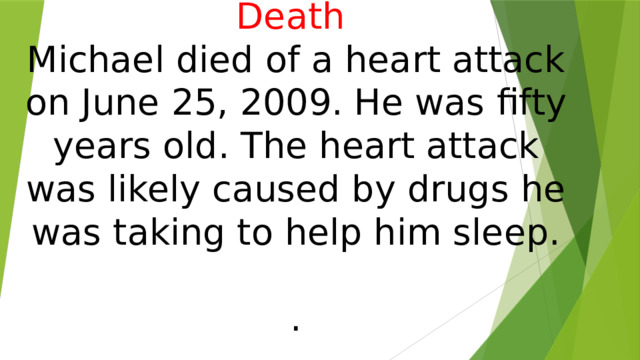      Death   Michael died of a heart attack on June 25, 2009. He was fifty years old. The heart attack was likely caused by drugs he was taking to help him sleep.   . 