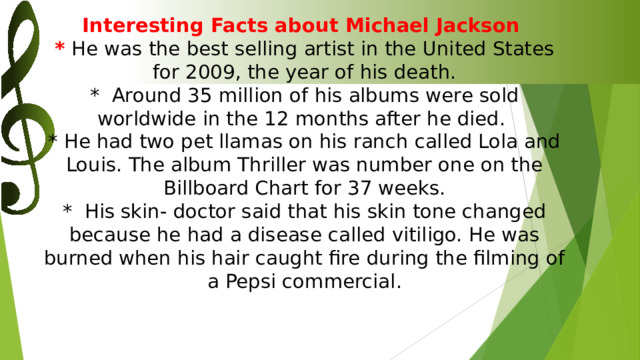 Interesting Facts about Michael Jackson  * He was the best selling artist in the United States for 2009, the year of his death.  * Around 35 million of his albums were sold worldwide in the 12 months after he died.  * He had two pet llamas on his ranch called Lola and Louis. The album Thriller was number one on the Billboard Chart for 37 weeks.  * His skin- doctor said that his skin tone changed because he had a disease called vitiligo. He was burned when his hair caught fire during the filming of a Pepsi commercial.    