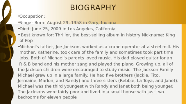 Biography Occupation: Singer Born: August 29, 1958 in Gary, Indiana Died: June 25, 2009 in Los Angeles, California  Best known for: Thriller, the best-selling album in history Nickname: King of Pop Michael's father, Joe Jackson, worked as a crane operator at a steel mill. His mother, Katherine, took care of the family and sometimes took part time jobs. Both of Michael's parents loved music. His dad played guitar for an  R & B band and his mother sang and played the piano. Growing up, all of the Jackson children were encouraged to study music. The Jackson Family Michael grew up in a large family. He had five brothers (Jackie, Tito, Jermaine, Marlon, and Randy) and three sisters (Rebbie, La Toya, and Janet). Michael was the third youngest with Randy and Janet both being younger. The Jacksons were fairly poor and lived in a small house with just two bedrooms for eleven people 