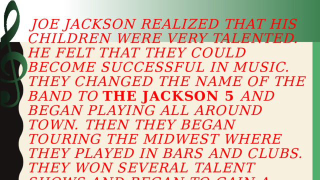    Joe Jackson realized that his children were very talented. He felt that they could become successful in music. They changed the name of the band to the Jackson 5 and began playing all around town. Then they began touring the Midwest where they played in bars and clubs. They won several talent shows and began to gain a name for themselves.    
