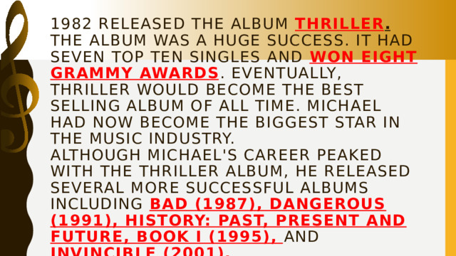 1982 released the album Thriller . The album was a huge success. It had seven top ten singles and won eight Grammy awards . Eventually, Thriller would become the best selling album of all time. Michael had now become the biggest star in the music industry.  Although Michael's career peaked with the Thriller album, he released several more successful albums including Bad (1987), Dangerous (1991), HIStory: Past, Present and Future, Book I (1995), and Invincible (2001).    