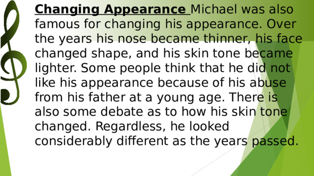 Changing Appearance Michael was also famous for changing his appearance. Over the years his nose became thinner, his face changed shape, and his skin tone became lighter. Some people think that he did not like his appearance because of his abuse from his father at a young age. There is also some debate as to how his skin tone changed. Regardless, he looked considerably different as the years passed.    