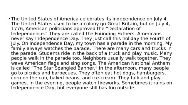 The United States of America celebrates its independence on July 4. The United States used to be a colony go Great Britain, but on July 4, 1776, American politicians approved the “Declaration of Independence.” They are called the Founding Fathers. Americans never say Independence Day. They just call this holiday the Fourth of July. On Independence Day, my town has a parade in the morning. My family always watches the parade. There are many cars and trucks in the parade. Students ride in the back of a truck and play music. Many people walk in the parade too. Neighbors usually walk together. They wave American flags and sing songs. The American National Anthem is called “The Star Spangled Banner.” In the afternoon, many people go to picnics and barbecues. They often eat hot dogs, hamburgers, corn on the cob, baked beans, and ice-cream. They talk and play games. In the evening, people watch fireworks. Sometimes it rains on Independence Day, but everyone still has fun outside. 