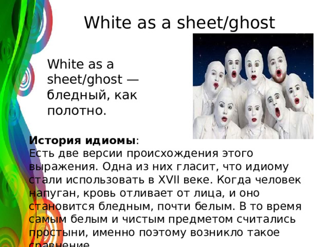 White as a sheet/ghost White as a sheet/ghost — бледный, как полотно. История идиомы : Есть две версии происхождения этого выражения. Одна из них гласит, что идиому стали использовать в XVII веке. Когда человек напуган, кровь отливает от лица, и оно становится бледным, почти белым. В то время самым белым и чистым предметом считались простыни, именно поэтому возникло такое сравнение. 