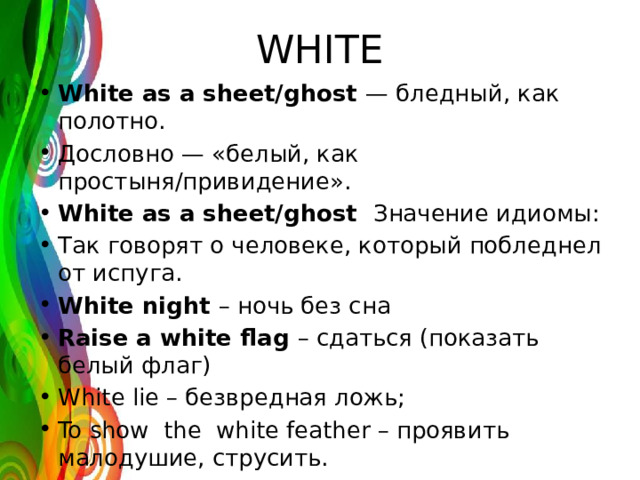 WHITE White as a sheet/ghost — бледный, как полотно. Дословно — «белый, как простыня/привидение». White as a sheet/ghost Значение идиомы: Так говорят о человеке, который побледнел от испуга. White night – ночь без сна Raise a white flag – сдаться (показать белый флаг) White lie – безвредная ложь; To show the white feather – проявить малодушие, струсить. 