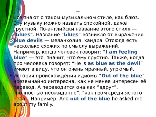Blue   Все знают о таком музыкальном стиле, как блюз. Эту музыку можно назвать спокойной, даже грустной. По-английски название этого стиля — “ blues ”. Название “ blues ” возникло от выражения blue devils — меланхолия, хандра. Отсюда есть несколько схожих по смыслу выражений. Например, когда человек говорит: “ I am feeling blue ” — это значит, что ему грустно. Также, когда про человека говорят: “He is as blue as the devil ” имеют в виду, что он очень мрачный, угрюмый. История происхождения идиомы “ Out  of the blue ” чрезвычайно интересна, как не менее интересен её перевод. А переводится она как “вдруг”, “полностью неожиданно”, “как гром среди ясного неба”. Например: And out of the blue he asked me about my family. 