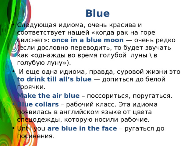 Blue Следующая идиома, очень красива и соответствует нашей «когда рак на горе свиснет»: once in a blue moon — очень редко (если дословно переводить, то будет звучать как «однажды во время голубой луны \ в голубую луну»).  И еще одна идиома, правда, суровой жизни это to  drink till all’s blue — допиться до белой горячки. Make the air blue – поссориться, поругаться. Blue collars – рабочий класс. Эта идиома появилась в английском языке от цвета спецодежды, которую носили рабочие. Until you are blue in the face – ругаться до посинения. 
