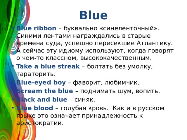 Blue Blue ribbon – буквально «синеленточный». Синими лентами награждались в старые времена суда, успешно пересекшие Атлантику. А сейчас эту идиому используют, когда говорят о чем-то классном, высококачественным. Take a blue streak – болтать без умолку, тараторить. Blue-eyed boy – фаворит, любимчик. Scream the blue – поднимать шум, вопить. Black and blue – синяк. Blue blood – голубая кровь. Как и в русском языке это означает принадлежность к аристократии. 