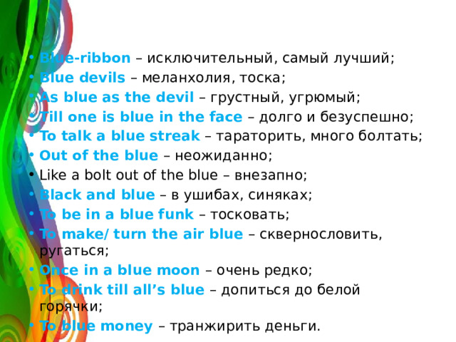 Blue-ribbon – исключительный, самый лучший; Blue devils – меланхолия, тоска; As blue as the devil – грустный, угрюмый; Till one is blue in the face – долго и безуспешно; To talk a blue streak – тараторить, много болтать; Out of the blue – неожиданно; Like a bolt out of the blue – внезапно; Black and blue – в ушибах, синяках; To be in a blue funk – тосковать; To make/ turn the air blue – сквернословить, ругаться; Once in a blue moon – очень редко; To drink till all’s blue – допиться до белой горячки; To blue money – транжирить деньги. 