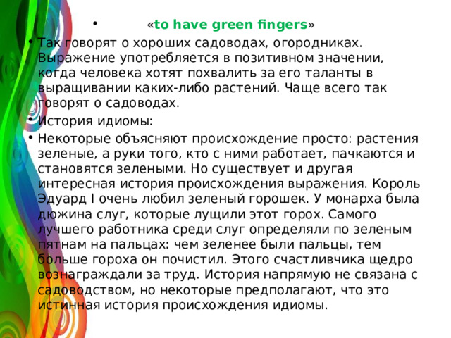 « to have green fingers » Так говорят о хороших садоводах, огородниках. Выражение употребляется в позитивном значении, когда человека хотят похвалить за его таланты в выращивании каких-либо растений. Чаще всего так говорят о садоводах. История идиомы: Некоторые объясняют происхождение просто: растения зеленые, а руки того, кто с ними работает, пачкаются и становятся зелеными. Но существует и другая интересная история происхождения выражения. Король Эдуард I очень любил зеленый горошек. У монарха была дюжина слуг, которые лущили этот горох. Самого лучшего работника среди слуг определяли по зеленым пятнам на пальцах: чем зеленее были пальцы, тем больше гороха он почистил. Этого счастливчика щедро вознаграждали за труд. История напрямую не связана с садоводством, но некоторые предполагают, что это истинная история происхождения идиомы. 
