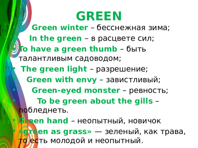 GREEN  Green winter – бесснежная зима;  In the green – в расцвете сил; To have a green thumb – быть талантливым садоводом;  The green light – разрешение;  Green with envy – завистливый;  Green-eyed monster – ревность;  To be green about the gills – побледнеть. Green hand – неопытный, новичок «green as grass» — зеленый, как трава, то есть молодой и неопытный. 