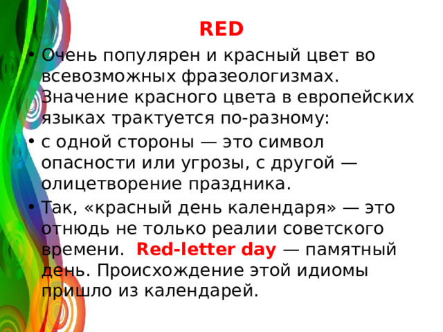 RED Очень популярен и красный цвет во всевозможных фразеологизмах. Значение красного цвета в европейских языках трактуется по-разному: с одной стороны — это символ опасности или угрозы, с другой — олицетворение праздника. Так, «красный день календаря» — это отнюдь не только реалии советского времени. Red-letter day — памятный день. Происхождение этой идиомы пришло из календарей. 