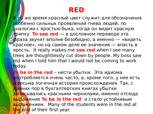 RED В то же время красный цвет служит для обозначения особенно сильных проявлений гнева людей, по аналогии с яростью быка, когда он видит красную тряпку. To see red — в дословном переводе эта фраза звучит вполне безобидно, а именно — «видеть красное», но на самом деле ее значение — впасть в ярость. It really makes me see red when I see many trees are thoughtlessly cut down by people. My boss saw red when I told him that I would not be coming to work today. To be in the red – нести убытки. Эта идиома употребляется очень часто, а, кроме того, у нее есть и весьма логичная история происхождения. Так, с давних пор в бухгалтерских книгах убытки записывались красными чернилами, именно отсюда выражение To be in the red и стало устойчивым выражением. Many of the students were in the red at the end of their first year. 