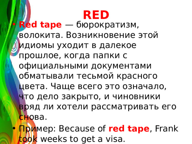 RED Red tape — бюрократизм, волокита. Возникновение этой идиомы уходит в далекое прошлое, когда папки с официальными документами обматывали тесьмой красного цвета. Чаще всего это означало, что дело закрыто, и чиновники вряд ли хотели рассматривать его снова. Пример: Because of red tape , Frank took weeks to get a visa. 
