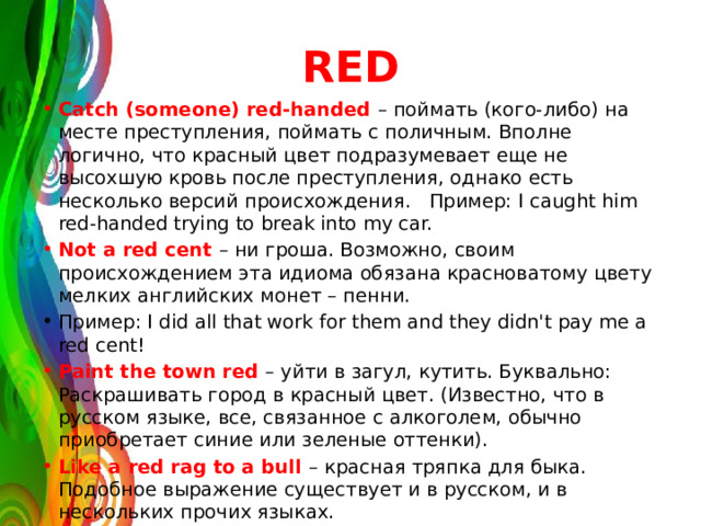 RED Сatch (someone) red-handed – поймать (кого-либо) на месте преступления, поймать с поличным. Вполне логично, что красный цвет подразумевает еще не высохшую кровь после преступления, однако есть несколько версий происхождения. Пример: I caught him red-handed trying to break into my car. Not a red cent – ни гроша. Возможно, своим происхождением эта идиома обязана красноватому цвету мелких английских монет – пенни. Пример: I did all that work for them and they didn't pay me a red cent! Paint the town red – уйти в загул, кутить. Буквально: Раскрашивать город в красный цвет. (Известно, что в русском языке, все, связанное с алкоголем, обычно приобретает синие или зеленые оттенки). Like a red rag to a bull – красная тряпка для быка. Подобное выражение существует и в русском, и в нескольких прочих языках. 