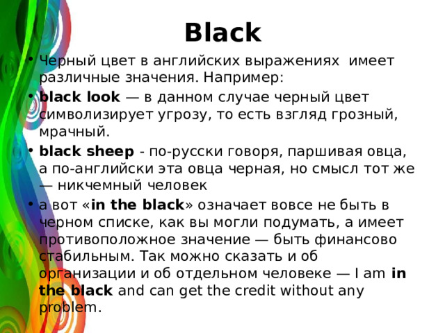 Black Черный цвет в английских выражениях имеет различные значения. Например: black look — в данном случае черный цвет символизирует угрозу, то есть взгляд грозный, мрачный. black sheep - по-русски говоря, паршивая овца, а по-английски эта овца черная, но смысл тот же — никчемный человек а вот « in the black » означает вовсе не быть в черном списке, как вы могли подумать, а имеет противоположное значение — быть финансово стабильным. Так можно сказать и об организации и об отдельном человеке — I am in the black and can get the credit without any problem. 