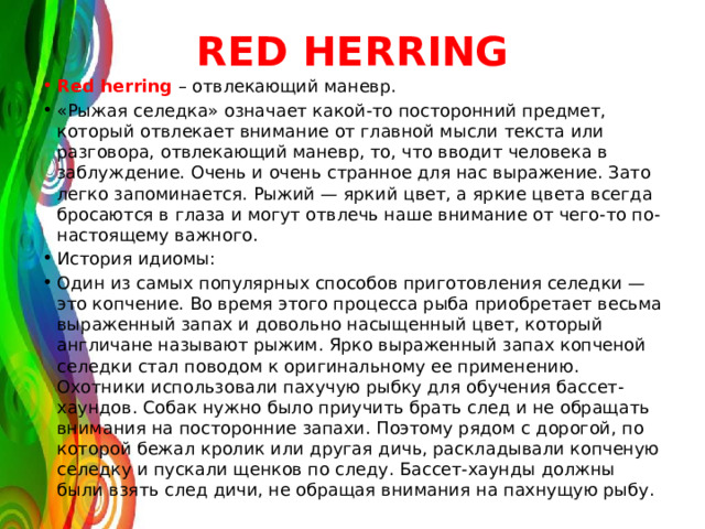 RED HERRING Red herring – отвлекающий маневр. «Рыжая селедка» означает какой-то посторонний предмет, который отвлекает внимание от главной мысли текста или разговора, отвлекающий маневр, то, что вводит человека в заблуждение. Очень и очень странное для нас выражение. Зато легко запоминается. Рыжий — яркий цвет, а яркие цвета всегда бросаются в глаза и могут отвлечь наше внимание от чего-то по-настоящему важного. История идиомы: Один из самых популярных способов приготовления селедки — это копчение. Во время этого процесса рыба приобретает весьма выраженный запах и довольно насыщенный цвет, который англичане называют рыжим. Ярко выраженный запах копченой селедки стал поводом к оригинальному ее применению. Охотники использовали пахучую рыбку для обучения бассет-хаундов. Собак нужно было приучить брать след и не обращать внимания на посторонние запахи. Поэтому рядом с дорогой, по которой бежал кролик или другая дичь, раскладывали копченую селедку и пускали щенков по следу. Бассет-хаунды должны были взять след дичи, не обращая внимания на пахнущую рыбу. 