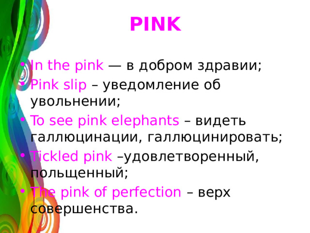 PINK In the pink  — в добром здравии; Pink slip – уведомление об увольнении; To see pink elephants – видеть галлюцинации, галлюцинировать; Tickled pink –удовлетворенный, польщенный; The pink of perfection – верх совершенства. 