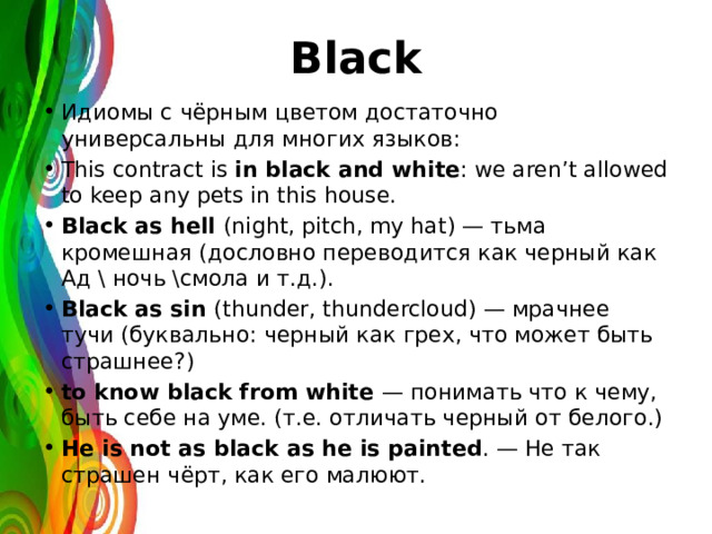 Black Идиомы с чёрным цветом достаточно универсальны для многих языков: This contract is in black and white : we aren’t allowed to keep any pets in this house. Black as hell (night, pitch, my hat) — тьма кромешная (дословно переводится как черный как Ад \ ночь \смола и т.д.). Black as sin (thunder, thundercloud) — мрачнее тучи (буквально: черный как грех, что может быть страшнее?) to know black from white — понимать что к чему, быть себе на уме. (т.е. отличать черный от белого.) He is not аs black as he is painted . — Не так страшен чёрт, как его малюют. 